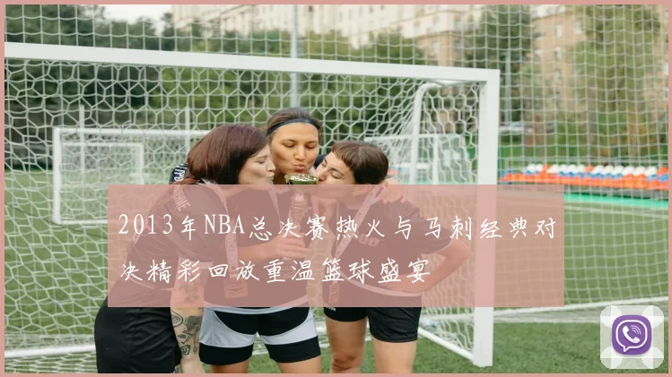 2013年NBA总决赛热火与马刺经典对决精彩回放重温篮球盛宴