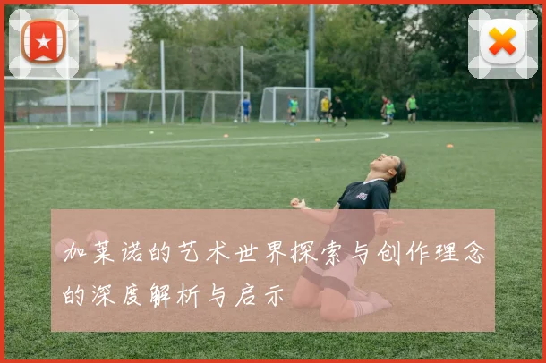 加莱诺的艺术世界探索与创作理念的深度解析与启示