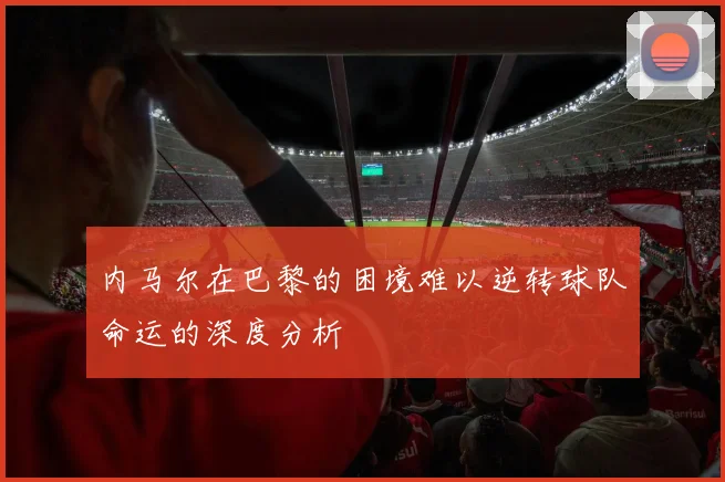 内马尔在巴黎的困境难以逆转球队命运的深度分析