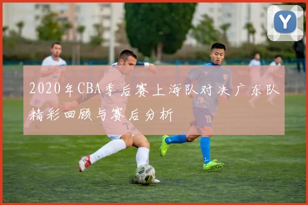 2020年CBA季后赛上海队对决广东队精彩回顾与赛后分析