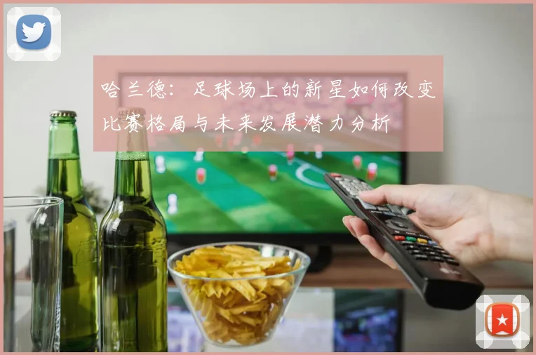 哈兰德：足球场上的新星如何改变比赛格局与未来发展潜力分析