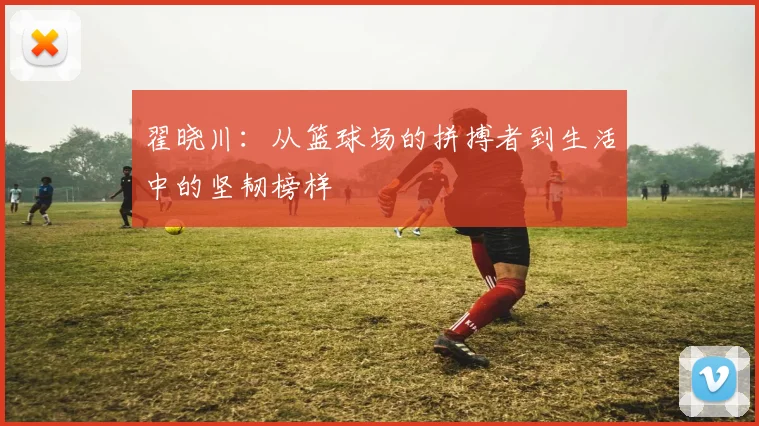 翟晓川：从篮球场的拼搏者到生活中的坚韧榜样