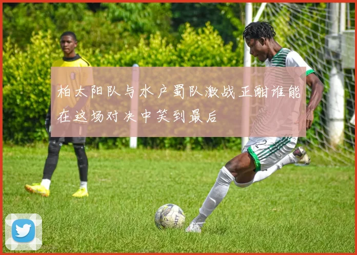 柏太阳队与水户蜀队激战正酣谁能在这场对决中笑到最后
