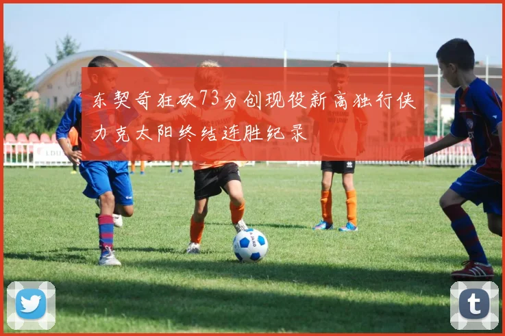 东契奇狂砍73分创现役新高独行侠力克太阳终结连胜纪录